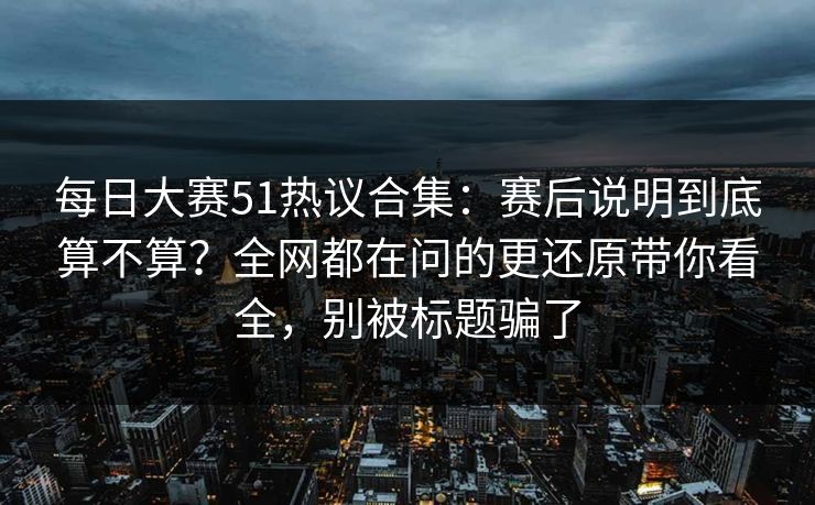 每日大赛51热议合集：赛后说明到底算不算？全网都在问的更还原带你看全，别被标题骗了