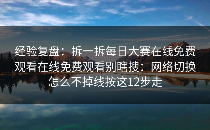经验复盘：拆一拆每日大赛在线免费观看在线免费观看别瞎搜：网络切换怎么不掉线按这12步走