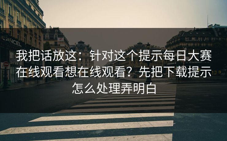 我把话放这：针对这个提示每日大赛在线观看想在线观看？先把下载提示怎么处理弄明白
