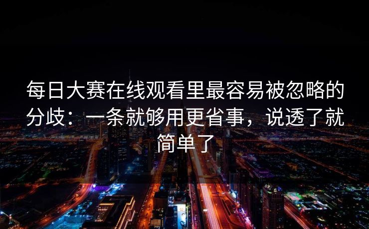 每日大赛在线观看里最容易被忽略的分歧：一条就够用更省事，说透了就简单了
