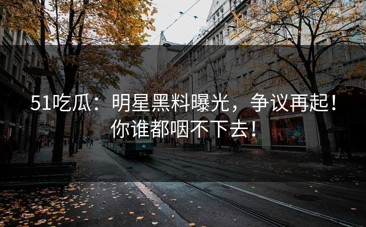 51吃瓜：明星黑料曝光，争议再起！你谁都咽不下去！