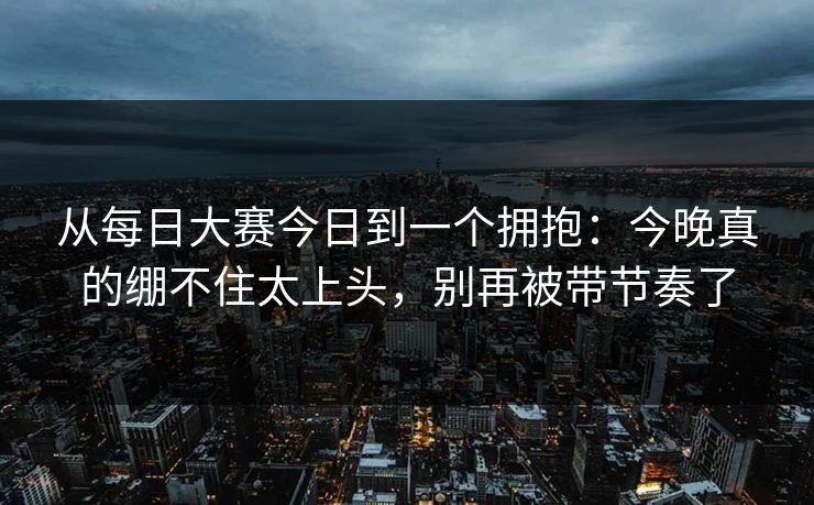 从每日大赛今日到一个拥抱：今晚真的绷不住太上头，别再被带节奏了