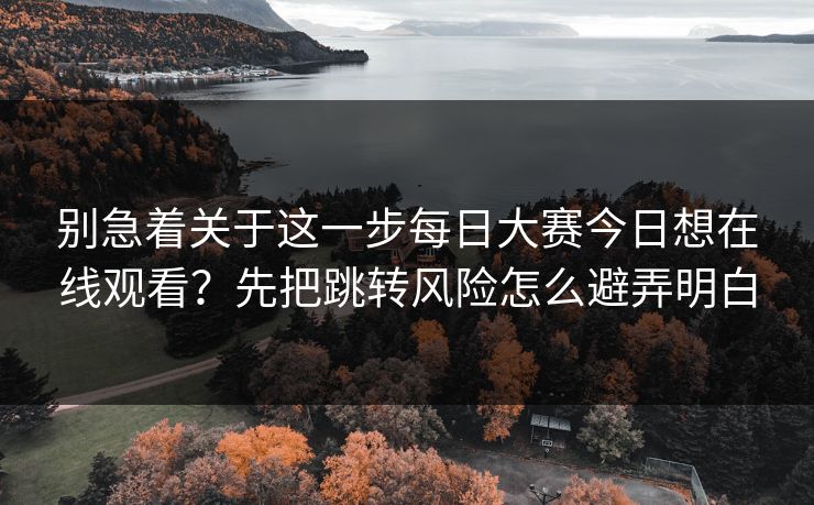 别急着关于这一步每日大赛今日想在线观看？先把跳转风险怎么避弄明白