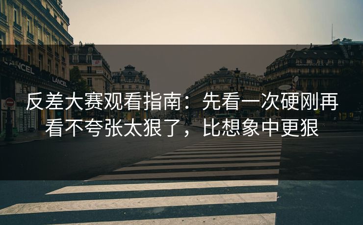 反差大赛观看指南：先看一次硬刚再看不夸张太狠了，比想象中更狠