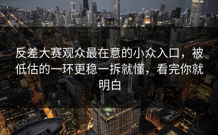 反差大赛观众最在意的小众入口，被低估的一环更稳一拆就懂，看完你就明白