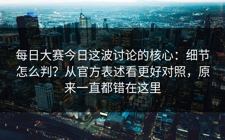 每日大赛今日这波讨论的核心：细节怎么判？从官方表述看更好对照，原来一直都错在这里