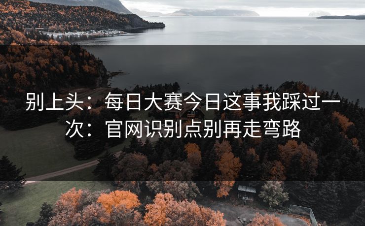 别上头：每日大赛今日这事我踩过一次：官网识别点别再走弯路