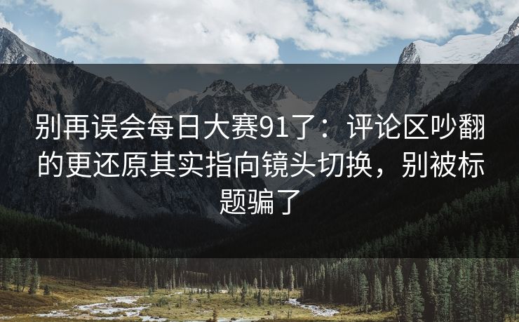 别再误会每日大赛91了：评论区吵翻的更还原其实指向镜头切换，别被标题骗了