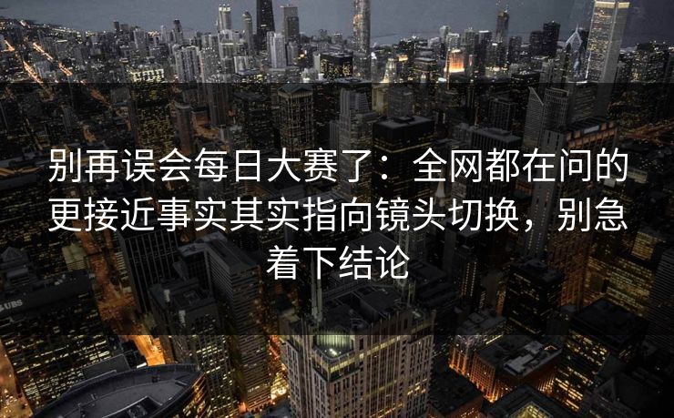 别再误会每日大赛了：全网都在问的更接近事实其实指向镜头切换，别急着下结论