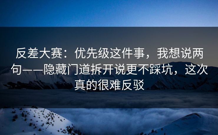 反差大赛：优先级这件事，我想说两句——隐藏门道拆开说更不踩坑，这次真的很难反驳