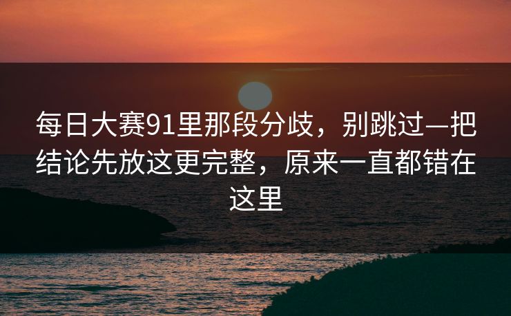 每日大赛91里那段分歧，别跳过—把结论先放这更完整，原来一直都错在这里