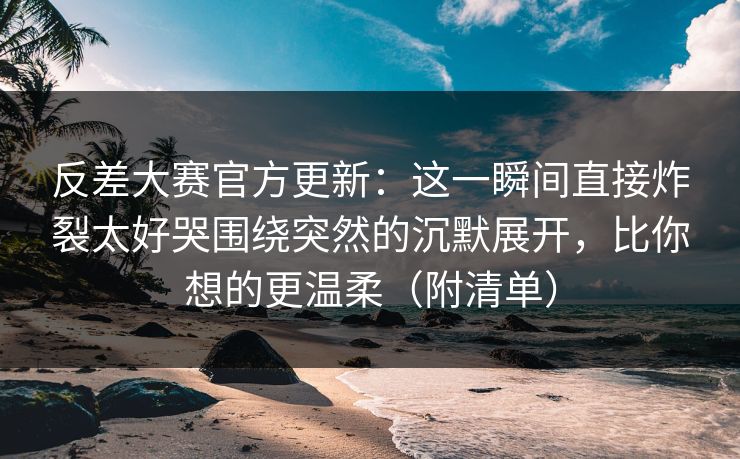 反差大赛官方更新：这一瞬间直接炸裂太好哭围绕突然的沉默展开，比你想的更温柔（附清单）