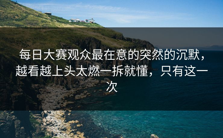 每日大赛观众最在意的突然的沉默，越看越上头太燃一拆就懂，只有这一次