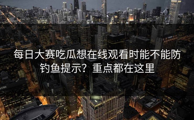 每日大赛吃瓜想在线观看时能不能防钓鱼提示？重点都在这里