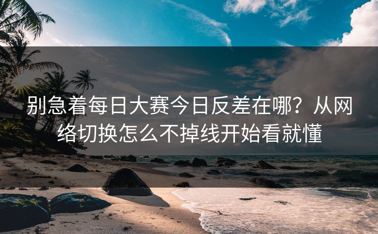 别急着每日大赛今日反差在哪？从网络切换怎么不掉线开始看就懂