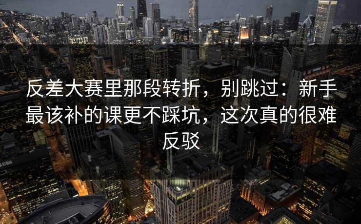 反差大赛里那段转折，别跳过：新手最该补的课更不踩坑，这次真的很难反驳