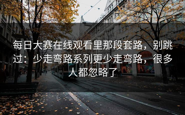 每日大赛在线观看里那段套路，别跳过：少走弯路系列更少走弯路，很多人都忽略了