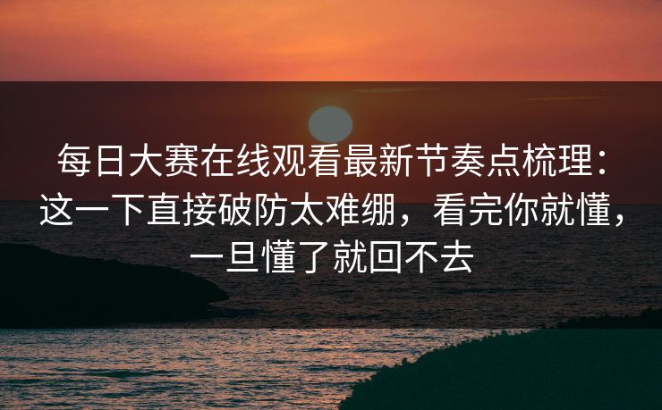 每日大赛在线观看最新节奏点梳理：这一下直接破防太难绷，看完你就懂，一旦懂了就回不去