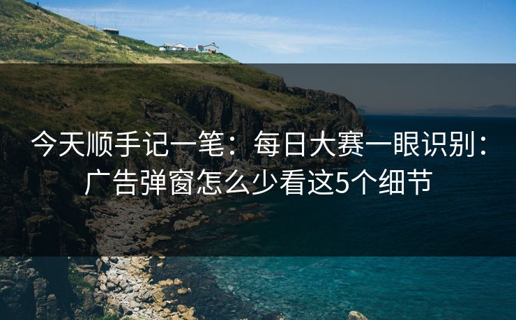 今天顺手记一笔：每日大赛一眼识别：广告弹窗怎么少看这5个细节