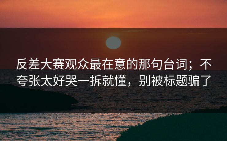 反差大赛观众最在意的那句台词;不夸张太好哭一拆就懂,别被标题骗了 反差大赛观众最在意的那句台词;不夸张太好哭一拆就懂,别被标题骗了