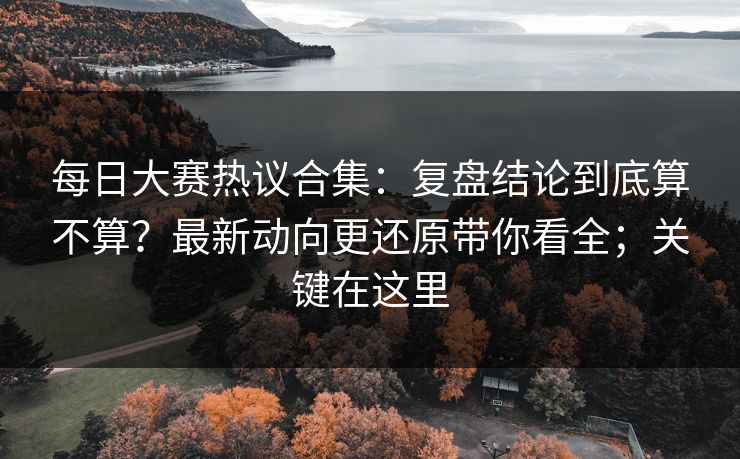 每日大赛热议合集：复盘结论到底算不算？最新动向更还原带你看全；关键在这里