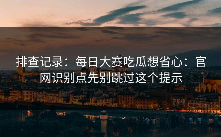 排查记录：每日大赛吃瓜想省心：官网识别点先别跳过这个提示