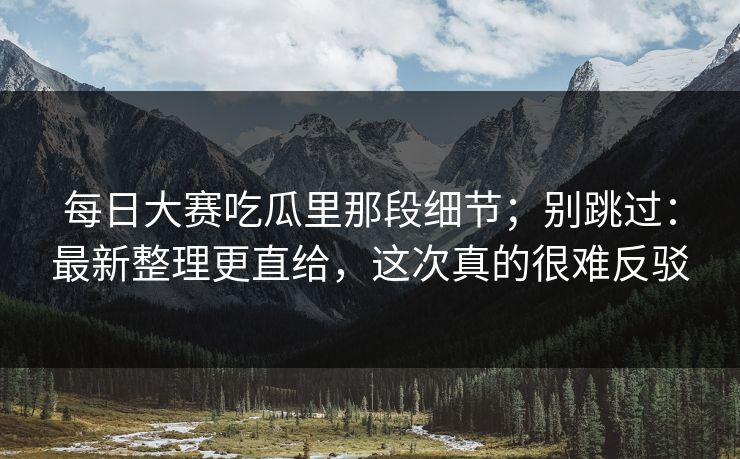 每日大赛吃瓜里那段细节;别跳过:最新整理更直给,这次真的很难反驳 每日大赛吃瓜里那段细节;别跳过:最新整理更直给,这次真的很难反驳