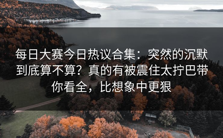 每日大赛今日热议合集：突然的沉默到底算不算？真的有被震住太拧巴带你看全，比想象中更狠